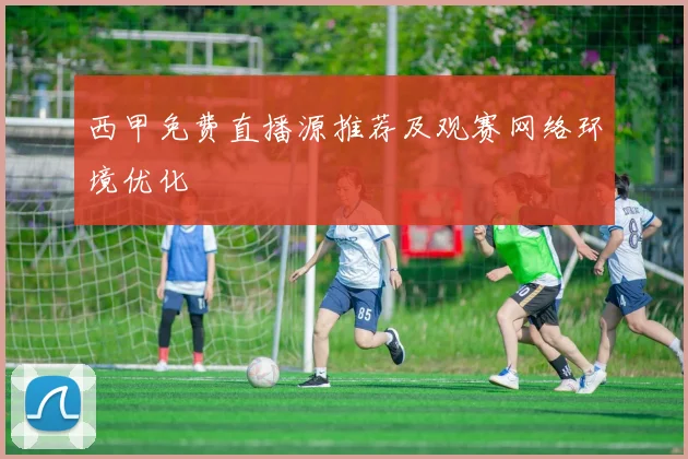 西甲免费直播源推荐及观赛网络环境优化