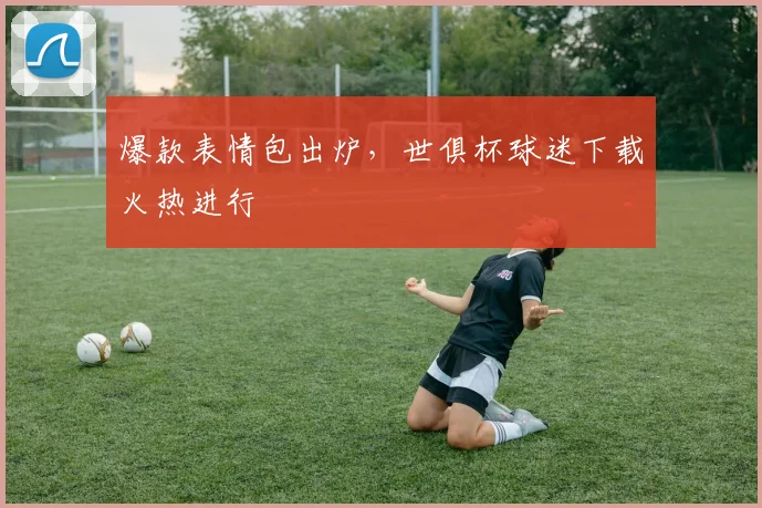 爆款表情包出炉，世俱杯球迷下载火热进行