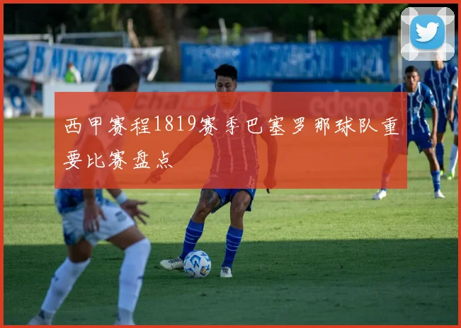 西甲赛程1819赛季巴塞罗那球队重要比赛盘点