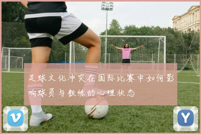 足球文化冲突在国际比赛中如何影响球员与教练的心理状态